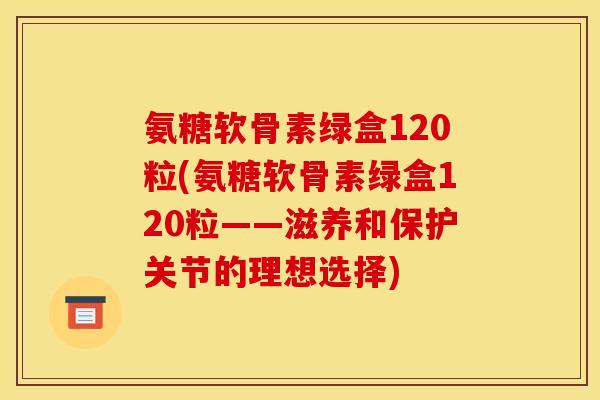 氨糖软骨素绿盒120粒(氨糖软骨素绿盒120粒——滋养和保护关节的理想选择)
