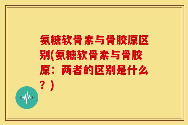 氨糖软骨素与骨胶原区别(氨糖软骨素与骨胶原：两者的区别是什么？)