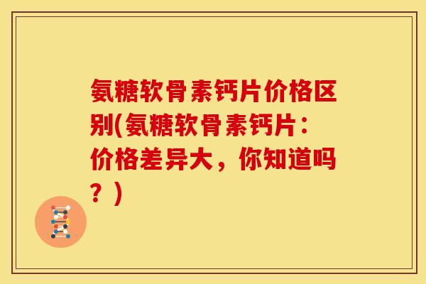 氨糖软骨素钙片价格区别(氨糖软骨素钙片：价格差异大，你知道吗？)
