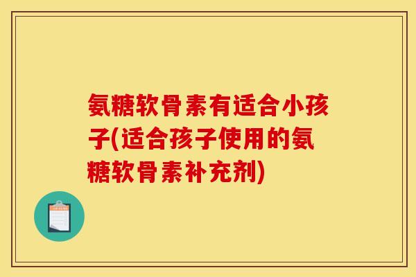 氨糖软骨素有适合小孩子(适合孩子使用的氨糖软骨素补充剂)