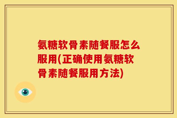 氨糖软骨素随餐服怎么服用(正确使用氨糖软骨素随餐服用方法)