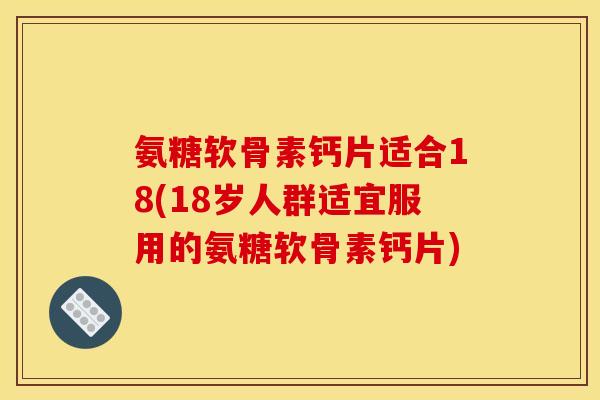氨糖软骨素钙片适合18(18岁人群适宜服用的氨糖软骨素钙片)