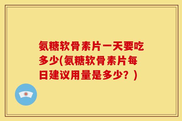 氨糖软骨素片一天要吃多少(氨糖软骨素片每日建议用量是多少？)