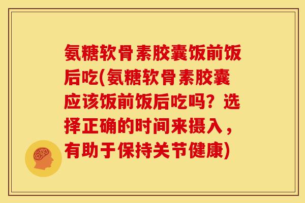 氨糖软骨素胶囊饭前饭后吃(氨糖软骨素胶囊应该饭前饭后吃吗？选择正确的时间来摄入，有助于保持关节健康)