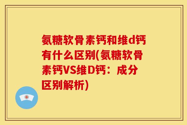 氨糖软骨素钙和维d钙有什么区别(氨糖软骨素钙VS维D钙：成分区别解析)