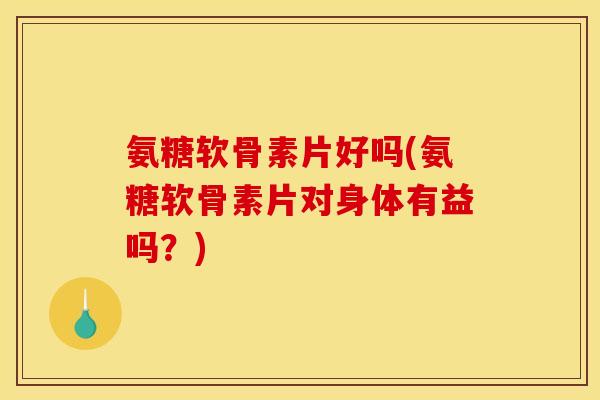 氨糖软骨素片好吗(氨糖软骨素片对身体有益吗？)