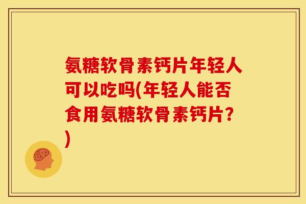 氨糖软骨素钙片年轻人可以吃吗(年轻人能否食用氨糖软骨素钙片？)