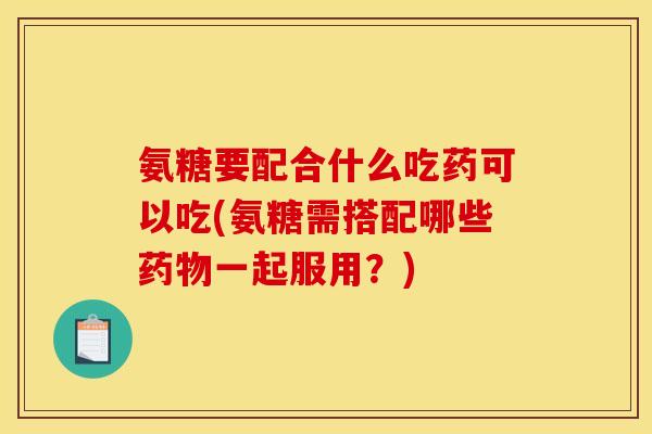 氨糖要配合什么吃药可以吃(氨糖需搭配哪些药物一起服用？)