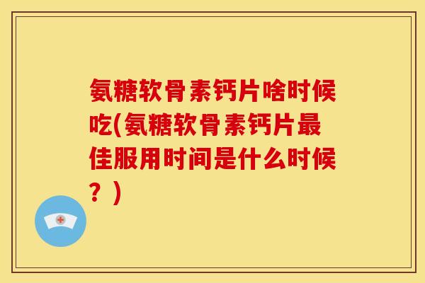 氨糖软骨素钙片啥时候吃(氨糖软骨素钙片最佳服用时间是什么时候？)