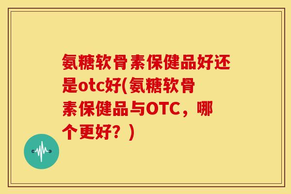氨糖软骨素保健品好还是otc好(氨糖软骨素保健品与OTC，哪个更好？)