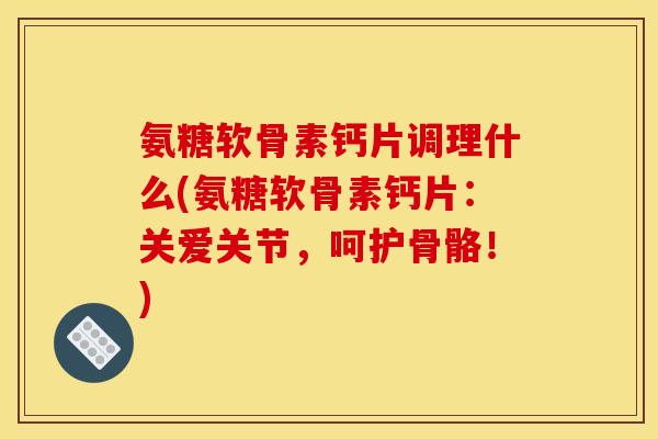 氨糖软骨素钙片调理什么(氨糖软骨素钙片：关爱关节，呵护骨骼！)