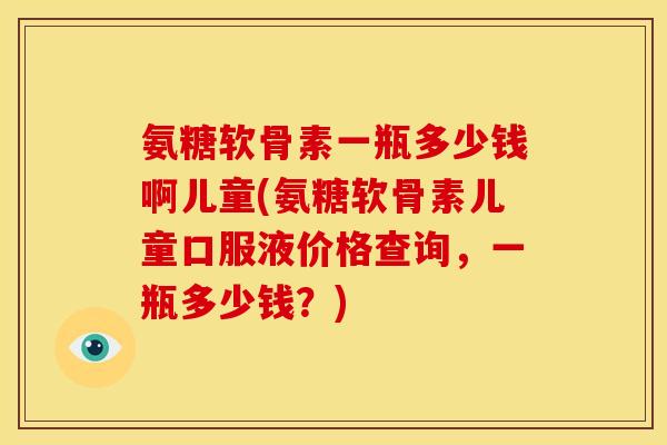 氨糖软骨素一瓶多少钱啊儿童(氨糖软骨素儿童口服液价格查询，一瓶多少钱？)