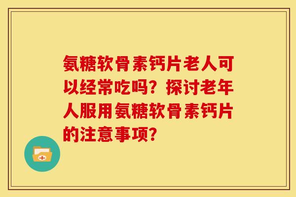 氨糖软骨素钙片老人可以经常吃吗？探讨老年人服用氨糖软骨素钙片的注意事项？