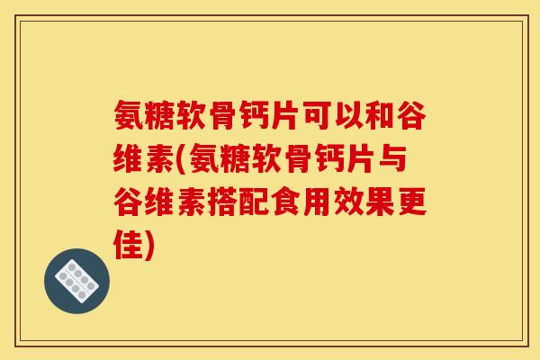 氨糖软骨钙片可以和谷维素(氨糖软骨钙片与谷维素搭配食用效果更佳)