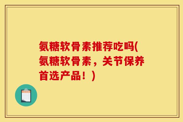 氨糖软骨素推荐吃吗(氨糖软骨素，关节保养首选产品！)