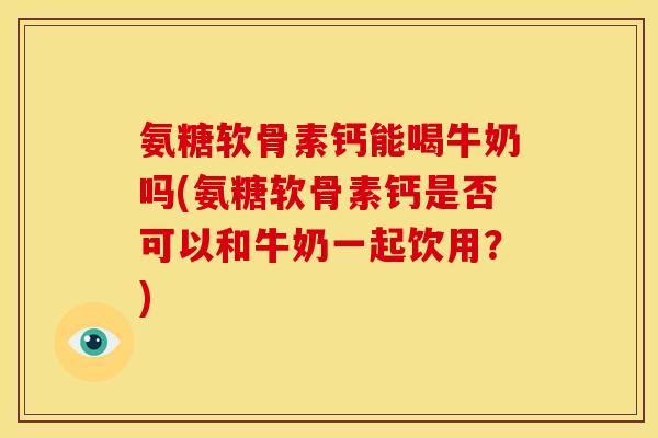 氨糖软骨素钙能喝牛奶吗(氨糖软骨素钙是否可以和牛奶一起饮用？)