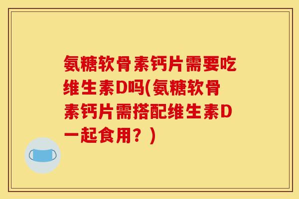 氨糖软骨素钙片需要吃维生素D吗(氨糖软骨素钙片需搭配维生素D一起食用？)