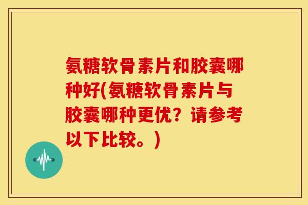 氨糖软骨素片和胶囊哪种好(氨糖软骨素片与胶囊哪种更优？请参考以下比较。)