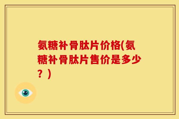 氨糖补骨肽片价格(氨糖补骨肽片售价是多少？)