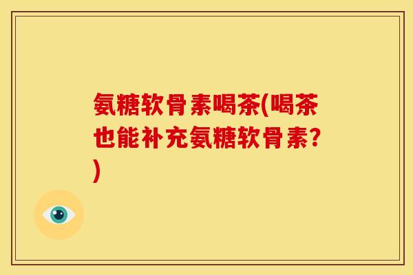 氨糖软骨素喝茶(喝茶也能补充氨糖软骨素？)