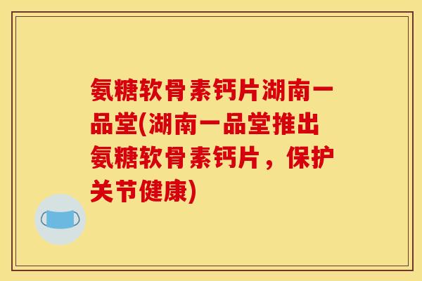 氨糖软骨素钙片湖南一品堂(湖南一品堂推出氨糖软骨素钙片，保护关节健康)