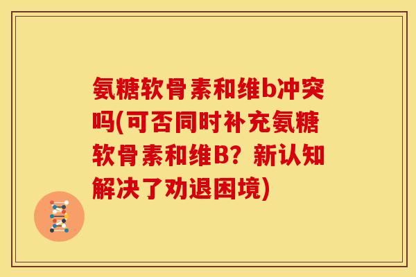 氨糖软骨素和维b冲突吗(可否同时补充氨糖软骨素和维B？新认知解决了劝退困境)