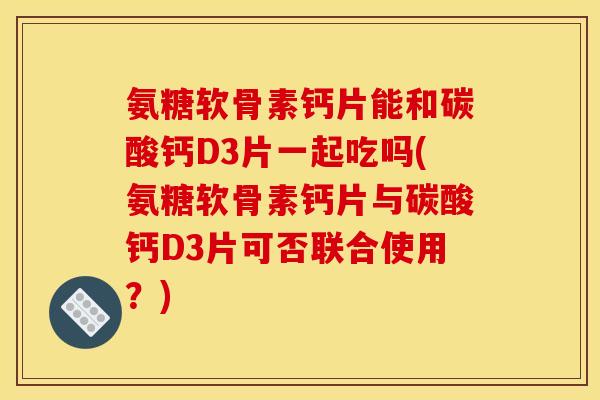 氨糖软骨素钙片能和碳酸钙D3片一起吃吗(氨糖软骨素钙片与碳酸钙D3片可否联合使用？)