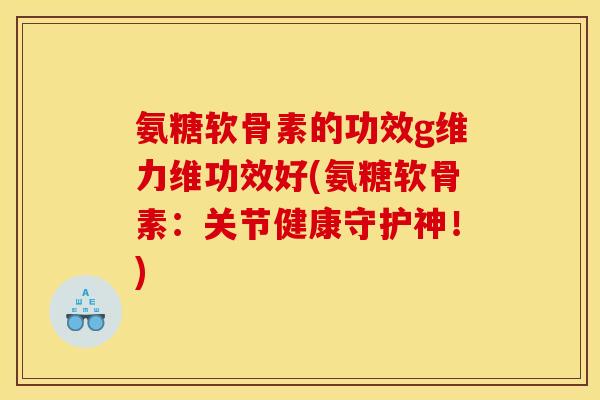 氨糖软骨素的功效g维力维功效好(氨糖软骨素：关节健康守护神！)