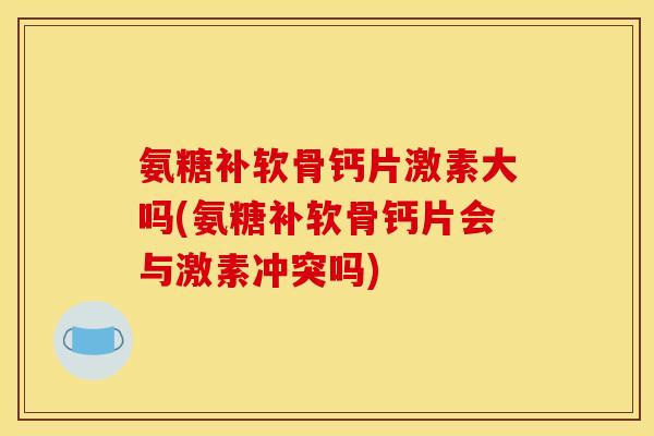 氨糖补软骨钙片激素大吗(氨糖补软骨钙片会与激素冲突吗)