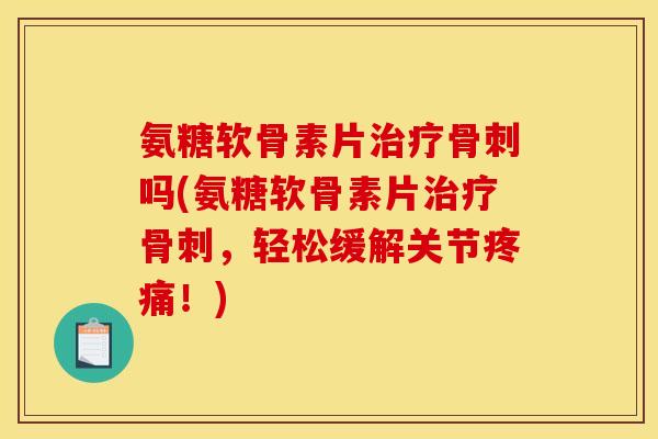 氨糖软骨素片治疗骨刺吗(氨糖软骨素片治疗骨刺，轻松缓解关节疼痛！)