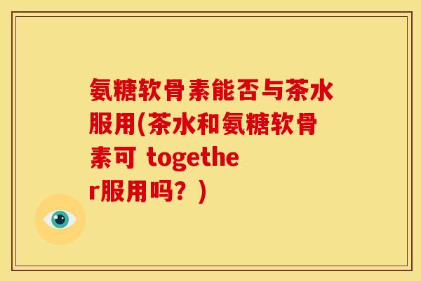 氨糖软骨素能否与茶水服用(茶水和氨糖软骨素可 together服用吗？)
