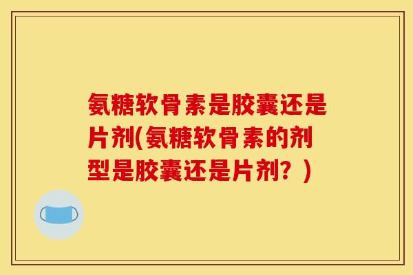 氨糖软骨素是胶囊还是片剂(氨糖软骨素的剂型是胶囊还是片剂？)