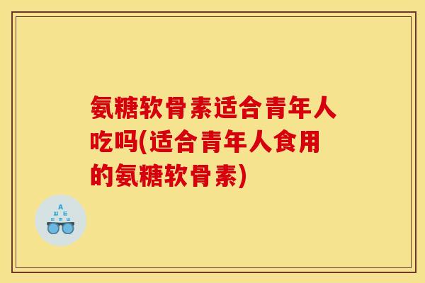 氨糖软骨素适合青年人吃吗(适合青年人食用的氨糖软骨素)