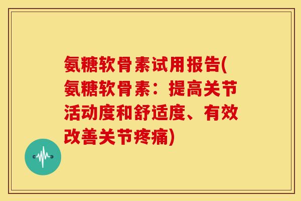 氨糖软骨素试用报告(氨糖软骨素：提高关节活动度和舒适度、有效改善关节疼痛)
