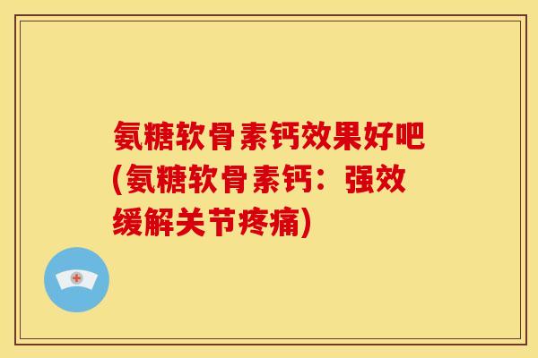 氨糖软骨素钙效果好吧(氨糖软骨素钙：强效缓解关节疼痛)