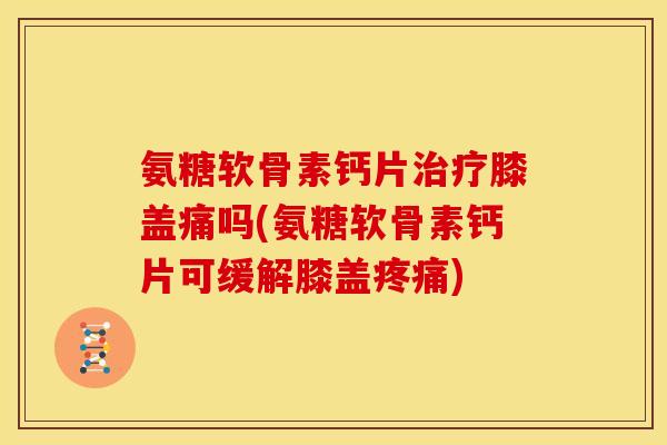 氨糖软骨素钙片治疗膝盖痛吗(氨糖软骨素钙片可缓解膝盖疼痛)