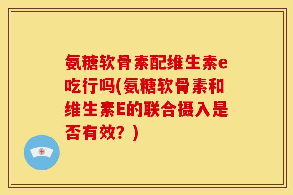 氨糖软骨素配维生素e吃行吗(氨糖软骨素和维生素E的联合摄入是否有效？)