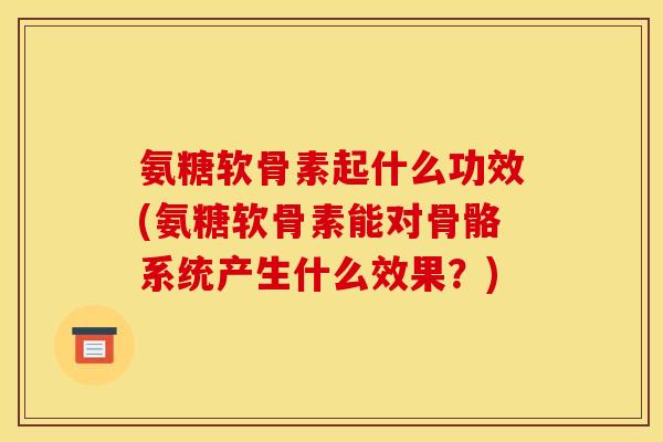 氨糖软骨素起什么功效(氨糖软骨素能对骨骼系统产生什么效果？)