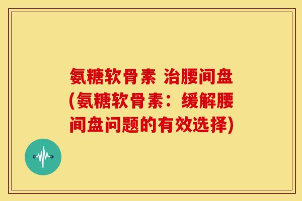 氨糖软骨素 治腰间盘(氨糖软骨素：缓解腰间盘问题的有效选择)
