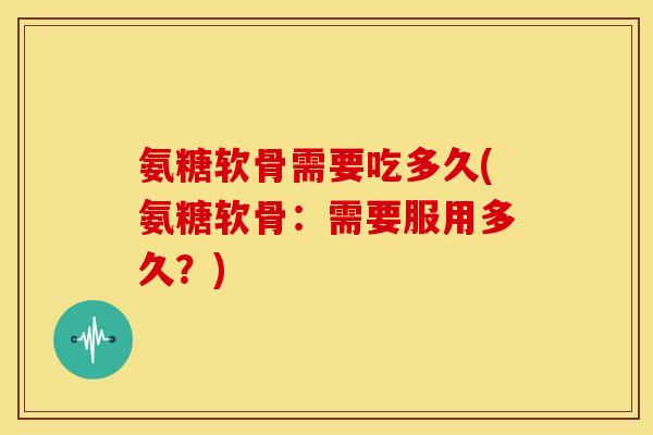 氨糖软骨需要吃多久(氨糖软骨：需要服用多久？)