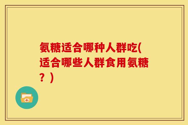 氨糖适合哪种人群吃(适合哪些人群食用氨糖?) 氨糖适合哪种人群吃(适合哪些人群食用氨糖?)