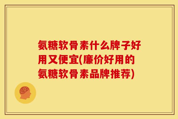 氨糖软骨素什么牌子好用又便宜(廉价好用的氨糖软骨素品牌推荐)