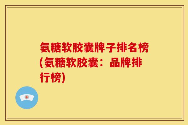 氨糖软胶囊牌子排名榜(氨糖软胶囊：品牌排行榜)