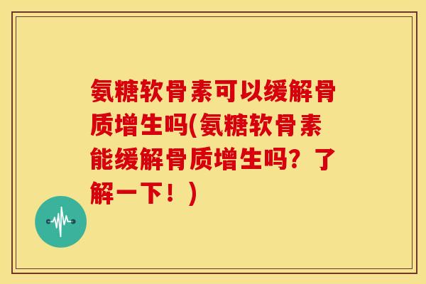氨糖软骨素可以缓解骨质增生吗(氨糖软骨素能缓解骨质增生吗？了解一下！)