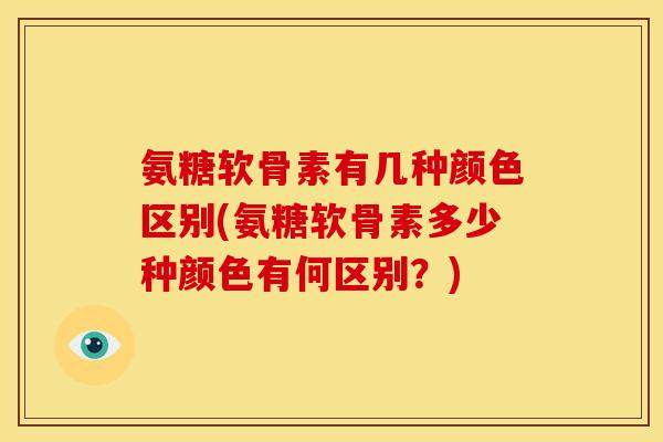 氨糖软骨素有几种颜色区别(氨糖软骨素多少种颜色有何区别？)