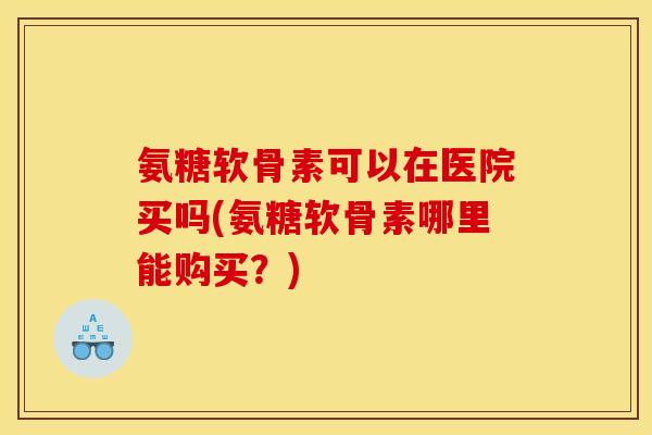 氨糖软骨素可以在医院买吗(氨糖软骨素哪里能购买？)