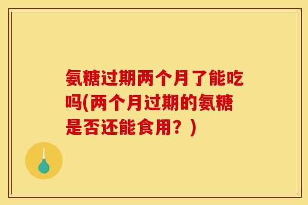 氨糖过期两个月了能吃吗(两个月过期的氨糖是否还能食用？)