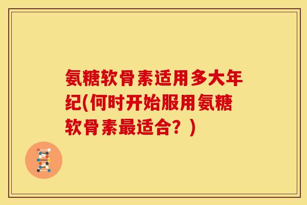 氨糖软骨素适用多大年纪(何时开始服用氨糖软骨素最适合？)
