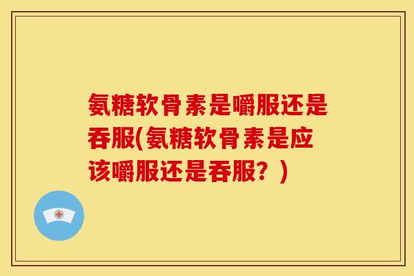 氨糖软骨素是嚼服还是吞服(氨糖软骨素是应该嚼服还是吞服？)