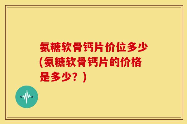 氨糖软骨钙片价位多少(氨糖软骨钙片的价格是多少？)